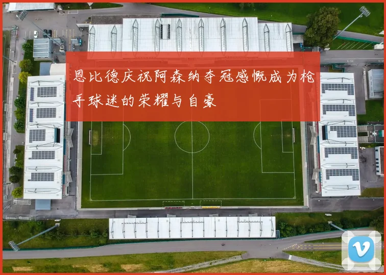恩比德庆祝阿森纳夺冠感慨成为枪手球迷的荣耀与自豪