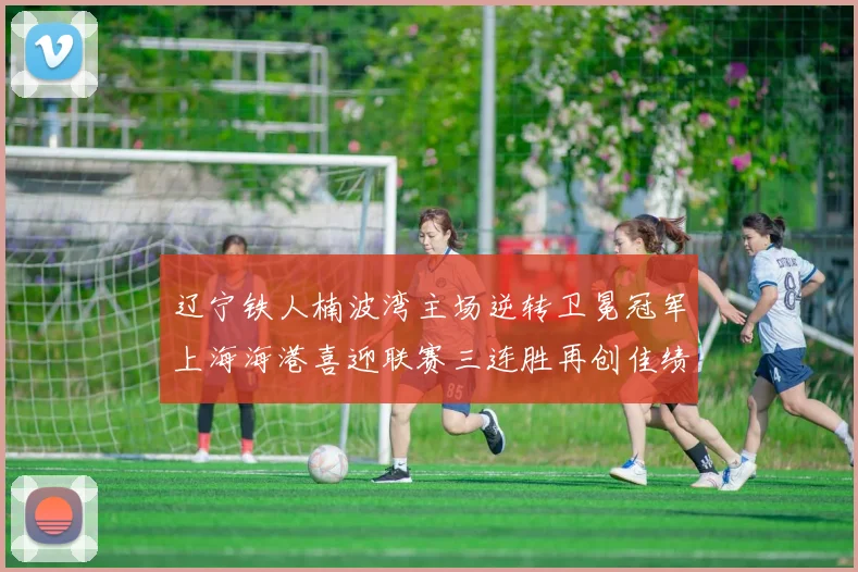 辽宁铁人楠波湾主场逆转卫冕冠军上海海港喜迎联赛三连胜再创佳绩