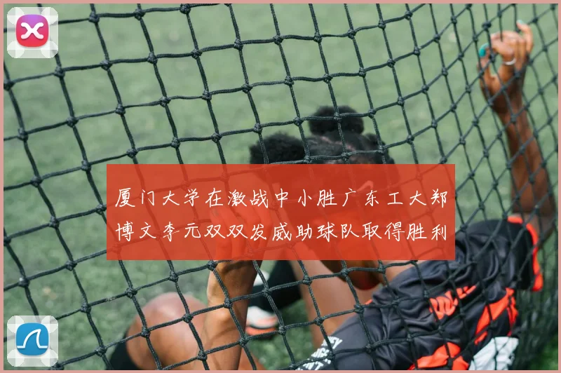 厦门大学在激战中小胜广东工大郑博文李元双双发威助球队取得胜利