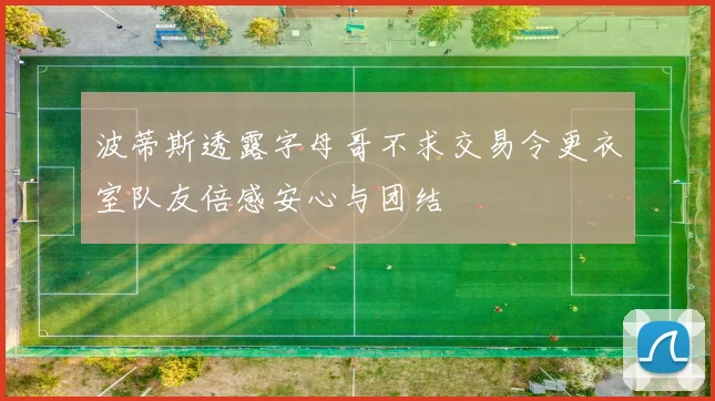 波蒂斯透露字母哥不求交易令更衣室队友倍感安心与团结