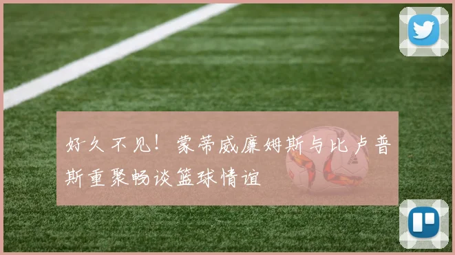 好久不见！蒙蒂威廉姆斯与比卢普斯重聚畅谈篮球情谊