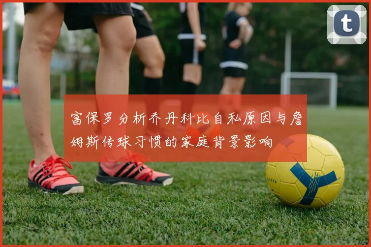 富保罗分析乔丹科比自私原因与詹姆斯传球习惯的家庭背景影响
