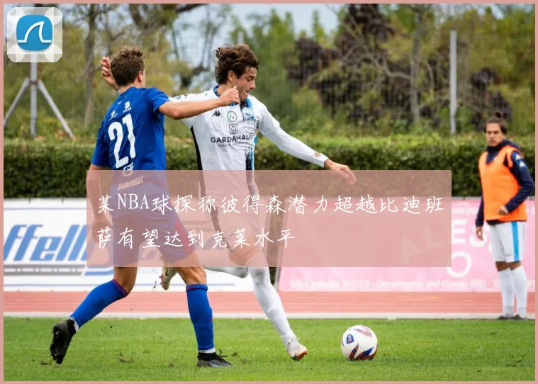 某NBA球探称彼得森潜力超越比迪班萨有望达到克莱水平