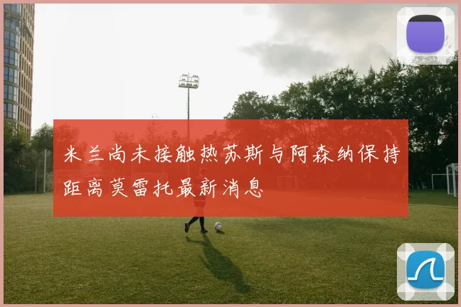 米兰尚未接触热苏斯与阿森纳保持距离莫雷托最新消息