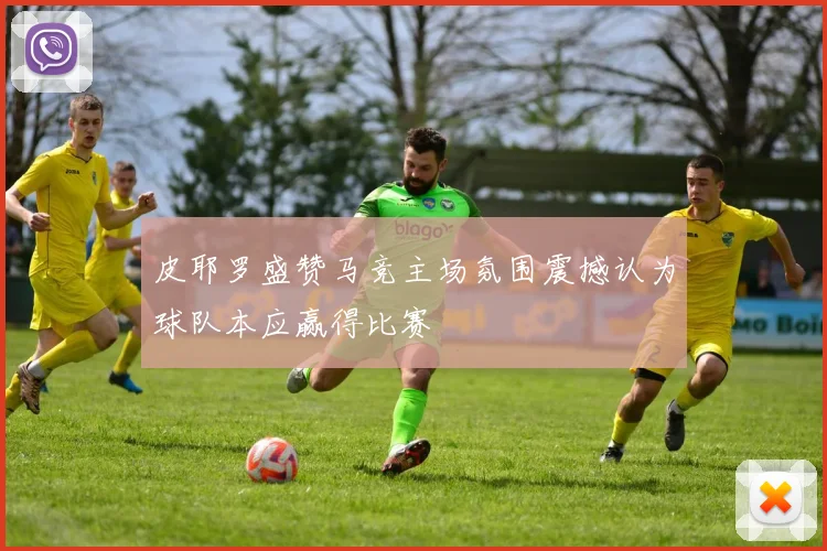 皮耶罗盛赞马竞主场氛围震撼认为球队本应赢得比赛