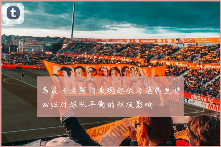 乌度卡谈阿门表现起伏与范弗里特回归对球队平衡的积极影响