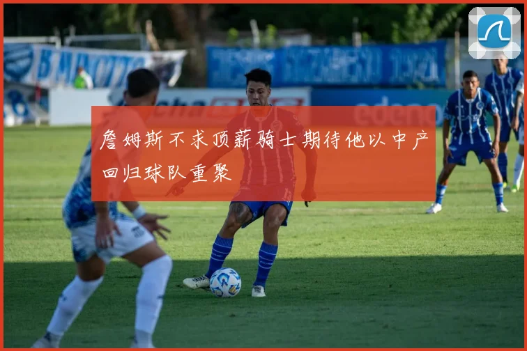 詹姆斯不求顶薪骑士期待他以中产回归球队重聚