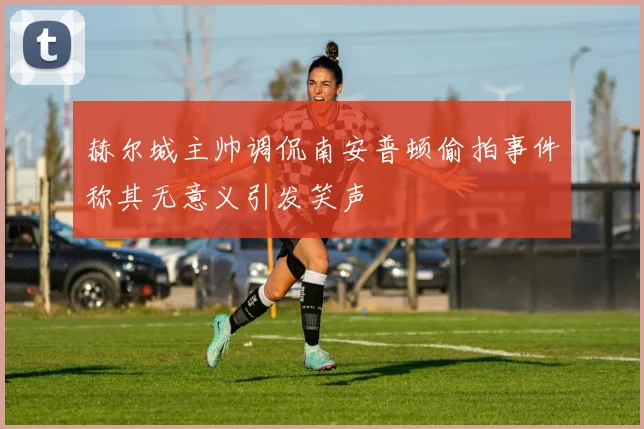 赫尔城主帅调侃南安普顿偷拍事件称其无意义引发笑声
